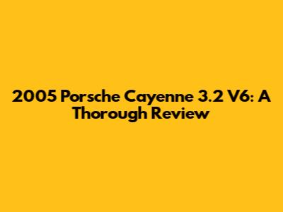 2005 Porsche Cayenne 3.2 V6: A Thorough Review