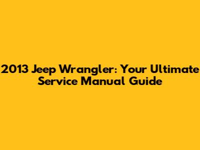 2013 Jeep Wrangler: Your Ultimate Service Manual Guide