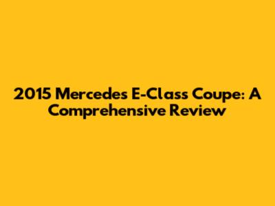 2015 Mercedes E-Class Coupe: A Comprehensive Review