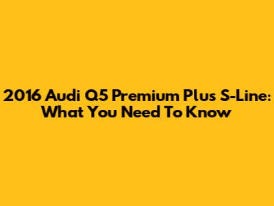2016 Audi Q5 Premium Plus S-Line: What You Need To Know