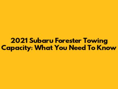 2021 Subaru Forester Towing Capacity: What You Need To Know