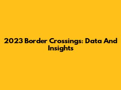 2023 Border Crossings: Data And Insights
