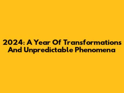 2024: A Year Of Transformations And Unpredictable Phenomena