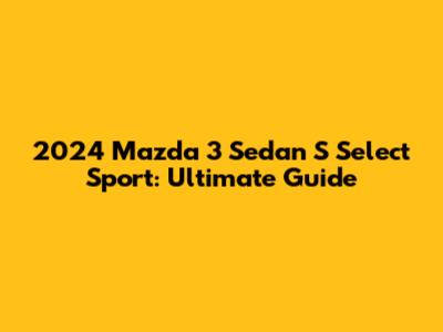 2024 Mazda 3 Sedan S Select Sport: Ultimate Guide