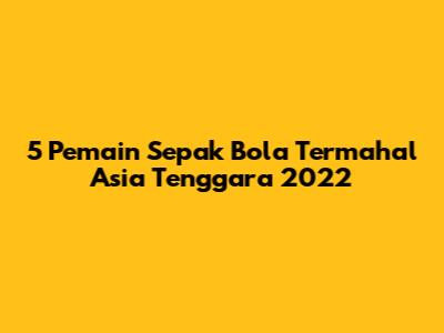 5 Pemain Sepak Bola Termahal Asia Tenggara 2022