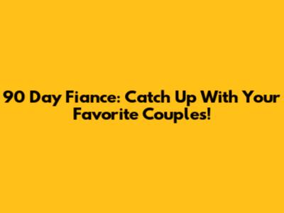 90 Day Fiance: Catch Up With Your Favorite Couples!