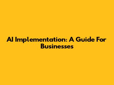 AI Implementation: A Guide For Businesses