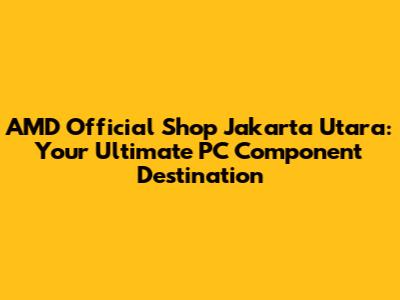 AMD Official Shop Jakarta Utara: Your Ultimate PC Component Destination
