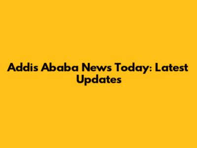 Addis Ababa News Today: Latest Updates