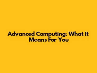 Advanced Computing: What It Means For You