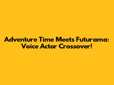 Adventure Time Meets Futurama: Voice Actor Crossover!