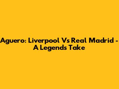 Aguero: Liverpool Vs Real Madrid - A Legend's Take