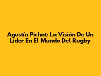 Agustín Pichot: La Visión De Un Líder En El Mundo Del Rugby