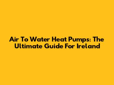 Air To Water Heat Pumps: The Ultimate Guide For Ireland