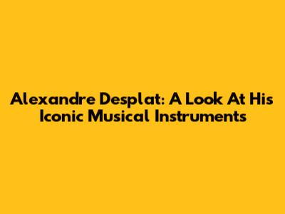 Alexandre Desplat: A Look At His Iconic Musical Instruments