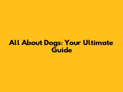 All About Dogs: Your Ultimate Guide