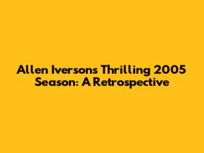 Allen Iverson's Thrilling 2005 Season: A Retrospective