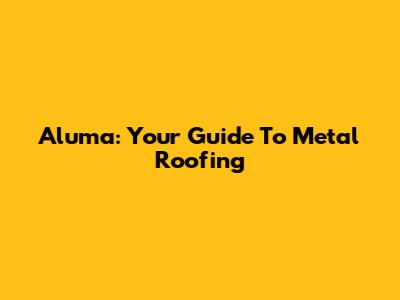 Aluma: Your Guide To Metal Roofing