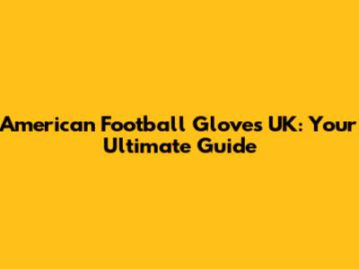 American Football Gloves UK: Your Ultimate Guide