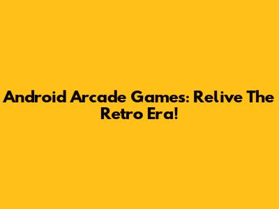 Android Arcade Games: Relive The Retro Era!