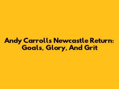 Andy Carroll's Newcastle Return: Goals, Glory, And Grit