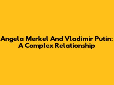 Angela Merkel And Vladimir Putin: A Complex Relationship