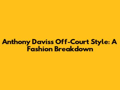 Anthony Davis's Off-Court Style: A Fashion Breakdown