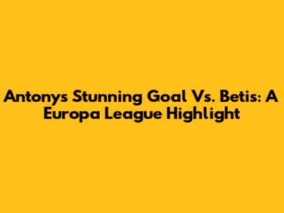 Antony's Stunning Goal Vs. Betis: A Europa League Highlight
