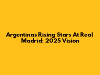 Argentina's Rising Stars At Real Madrid: 2025 Vision