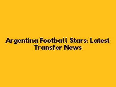 Argentina Football Stars: Latest Transfer News