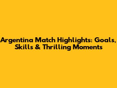 Argentina Match Highlights: Goals, Skills & Thrilling Moments