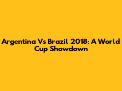 Argentina Vs Brazil 2018: A World Cup Showdown