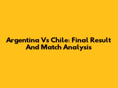 Argentina Vs Chile: Final Result And Match Analysis