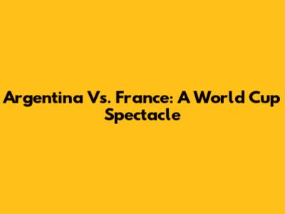 Argentina Vs. France: A World Cup Spectacle