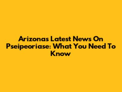 Arizona's Latest News On Pseipeoriase: What You Need To Know