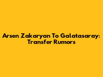 Arsen Zakaryan To Galatasaray: Transfer Rumors