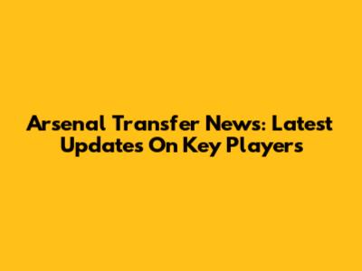 Arsenal Transfer News: Latest Updates On Key Players