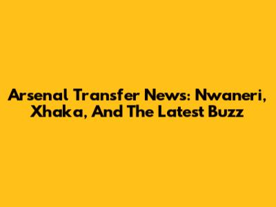 Arsenal Transfer News: Nwaneri, Xhaka, And The Latest Buzz