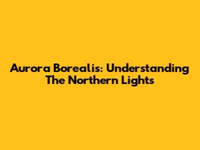 Aurora Borealis: Understanding The Northern Lights