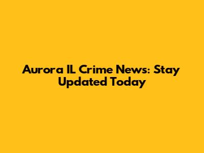 Aurora IL Crime News: Stay Updated Today