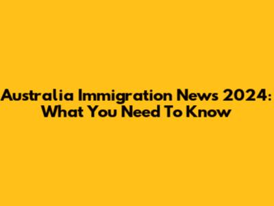 Australia Immigration News 2024: What You Need To Know