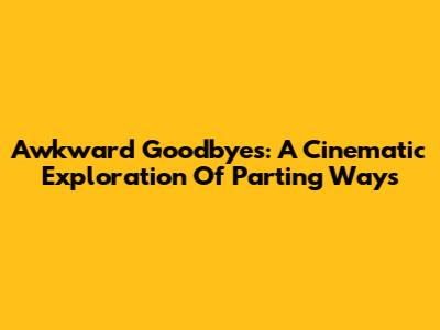 Awkward Goodbyes: A Cinematic Exploration Of Parting Ways