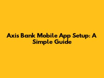 Axis Bank Mobile App Setup: A Simple Guide