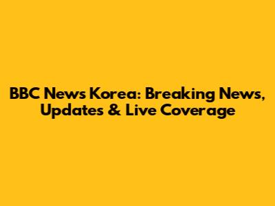 BBC News Korea: Breaking News, Updates & Live Coverage