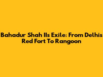 Bahadur Shah II's Exile: From Delhi's Red Fort To Rangoon