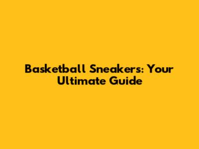 Basketball Sneakers: Your Ultimate Guide