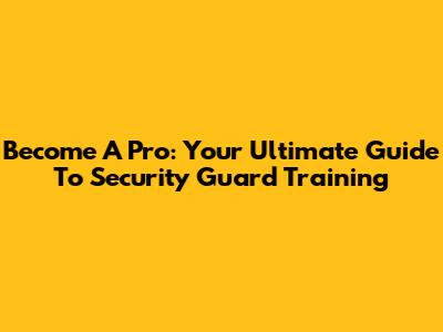 Become A Pro: Your Ultimate Guide To Security Guard Training