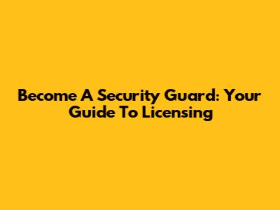Become A Security Guard: Your Guide To Licensing