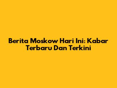 Berita Moskow Hari Ini: Kabar Terbaru Dan Terkini