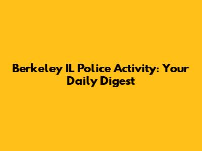 Berkeley IL Police Activity: Your Daily Digest